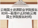 云南国土资源职业学院报名时间一般是什么时候(云南国土学院报名时间)