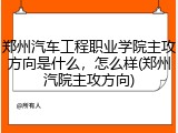 郑州汽车工程职业学院主攻方向是什么，怎么样(郑州汽院主攻方向)