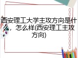 西安理工大学主攻方向是什么，怎么样(西安理工主攻方向)