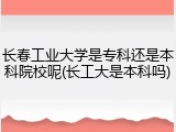长春工业大学是专科还是本科院校呢(长工大是本科吗)