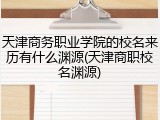 天津商务职业学院的校名来历有什么渊源(天津商职校名渊源)