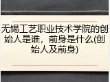 无锡工艺职业技术学院的创始人是谁，前身是什么(创始人及前身)
