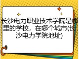 长沙电力职业技术学院是哪里的学校，在哪个城市(长沙电力学院地址)