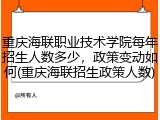 重庆海联职业技术学院每年招生人数多少，政策变动如何(重庆海联招生政策人数)