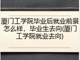 厦门工学院毕业后就业前景怎么样，毕业生去向(厦门工学院就业去向)