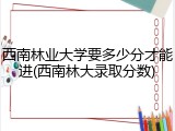 西南林业大学要多少分才能进(西南林大录取分数)