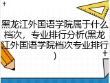 黑龙江外国语学院属于什么档次，专业排行分析(黑龙江外国语学院档次专业排行)