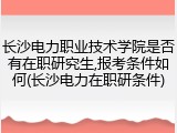长沙电力职业技术学院是否有在职研究生,报考条件如何(长沙电力在职研条件)