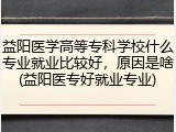 益阳医学高等专科学校什么专业就业比较好，原因是啥(益阳医专好就业专业)