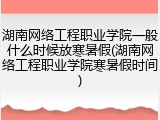 湖南网络工程职业学院一般什么时候放寒暑假(湖南网络工程职业学院寒暑假时间)
