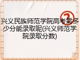 兴义民族师范学院高考需多少分能录取呢(兴义师范学院录取分数)
