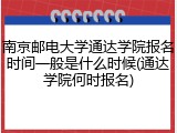 南京邮电大学通达学院报名时间一般是什么时候(通达学院何时报名)
