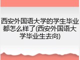西安外国语大学的学生毕业都怎么样了(西安外国语大学毕业生去向)