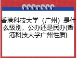 香港科技大学（广州）是什么级别，公办还是民办(香港科技大学广州性质)