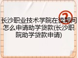 长沙职业技术学院在读期间怎么申请助学贷款(长沙职院助学贷款申请)