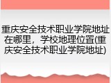 重庆安全技术职业学院地址在哪里，学校地理位置(重庆安全技术职业学院地址)