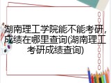 湖南理工学院能不能考研，成绩在哪里查询(湖南理工考研成绩查询)