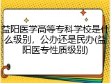 益阳医学高等专科学校是什么级别，公办还是民办(益阳医专性质级别)
