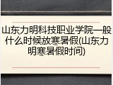 山东力明科技职业学院一般什么时候放寒暑假(山东力明寒暑假时间)