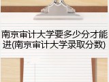 南京审计大学要多少分才能进(南京审计大学录取分数)