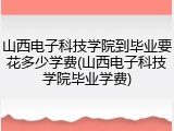 山西电子科技学院到毕业要花多少学费(山西电子科技学院毕业学费)