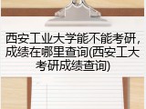 西安工业大学能不能考研，成绩在哪里查询(西安工大考研成绩查询)