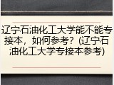 辽宁石油化工大学能不能专接本，如何参考？(辽宁石油化工大学专接本参考)