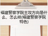 福建警察学院主攻方向是什么，怎么样(福建警察学院特色)