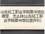 山东轻工职业学院图书馆在哪里，怎么样(山东轻工职业学院图书馆位置评价)