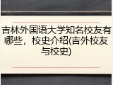 吉林外国语大学知名校友有哪些，校史介绍(吉外校友与校史)