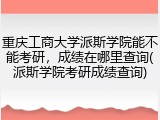重庆工商大学派斯学院能不能考研，成绩在哪里查询(派斯学院考研成绩查询)