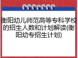 衡阳幼儿师范高等专科学校的招生人数和计划解读(衡阳幼专招生计划)