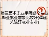 福建艺术职业学院哪个专业毕业就业前景比较好(福建艺院好就业专业)