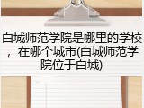 白城师范学院是哪里的学校，在哪个城市(白城师范学院位于白城)