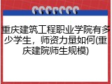 重庆建筑工程职业学院有多少学生，师资力量如何(重庆建院师生规模)
