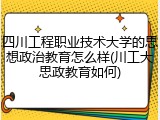 四川工程职业技术大学的思想政治教育怎么样(川工大思政教育如何)