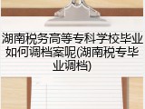 湖南税务高等专科学校毕业如何调档案呢(湖南税专毕业调档)