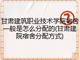 甘肃建筑职业技术学院宿舍一般是怎么分配的(甘肃建院宿舍分配方式)