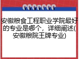安徽粮食工程职业学院最好的专业是哪个，详细阐述(安徽粮院王牌专业)