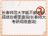 长春师范大学能不能考研，成绩在哪里查询(长春师大考研成绩查询)
