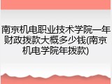 南京机电职业技术学院一年财政拨款大概多少钱(南京机电学院年拨款)