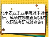 北京农业职业学院能不能考研，成绩在哪里查询(北京农职院考研成绩查询)