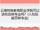 云南特殊教育职业学院可以进校后转专业吗？(入校后能否转专业)