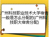广州科技职业技术大学宿舍一般是怎么分配的(广州科技职大宿舍分配)