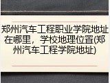 郑州汽车工程职业学院地址在哪里，学校地理位置(郑州汽车工程学院地址)