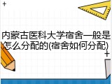 内蒙古医科大学宿舍一般是怎么分配的(宿舍如何分配)