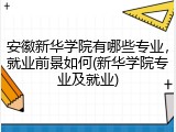 安徽新华学院有哪些专业，就业前景如何(新华学院专业及就业)