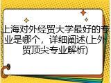 上海对外经贸大学最好的专业是哪个，详细阐述(上外贸顶尖专业解析)