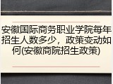 安徽国际商务职业学院每年招生人数多少，政策变动如何(安徽商院招生政策)