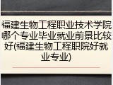 福建生物工程职业技术学院哪个专业毕业就业前景比较好(福建生物工程职院好就业专业)